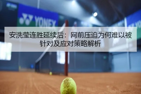 安洗莹连胜延续后：网前压迫为何难以被针对及应对策略解析