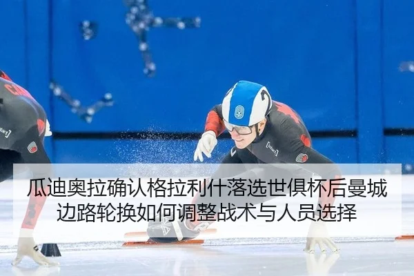 瓜迪奥拉确认格拉利什落选世俱杯后曼城边路轮换如何调整战术与人员选择