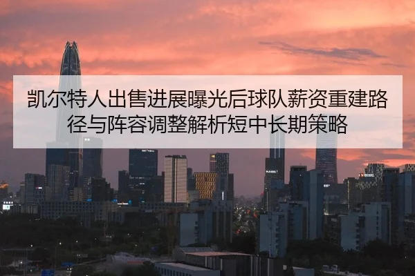 凯尔特人出售进展曝光后球队薪资重建路径与阵容调整解析短中长期策略